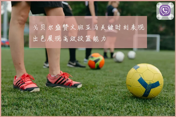 戈贝尔盛赞文班亚马关键时刻表现出色展现高效投篮能力