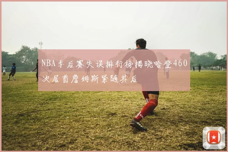 NBA季后赛失误排行榜揭晓哈登460次居首詹姆斯紧随其后