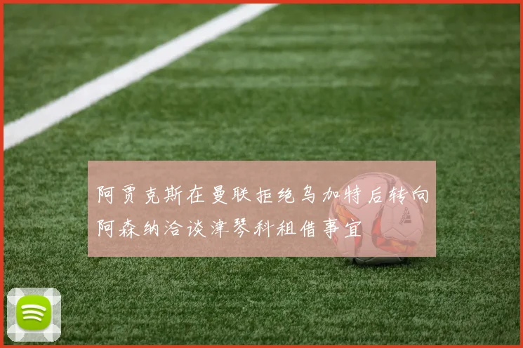 阿贾克斯在曼联拒绝乌加特后转向阿森纳洽谈津琴科租借事宜