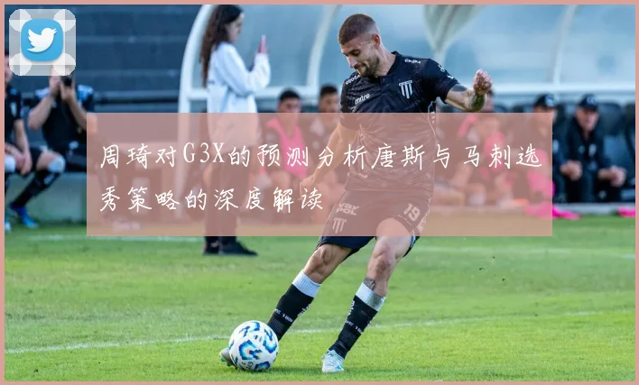 周琦对G3X的预测分析唐斯与马刺选秀策略的深度解读