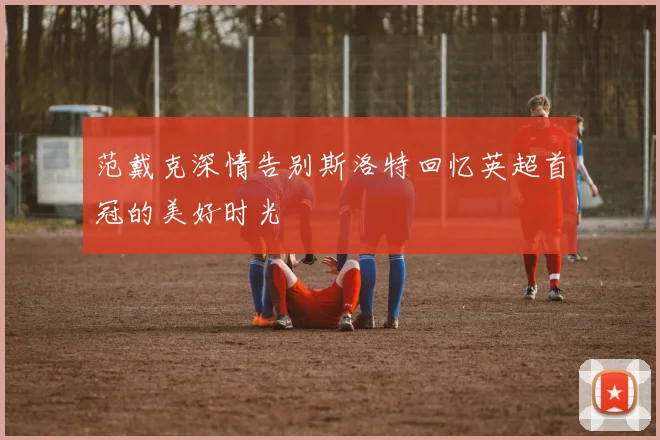 范戴克深情告别斯洛特回忆英超首冠的美好时光