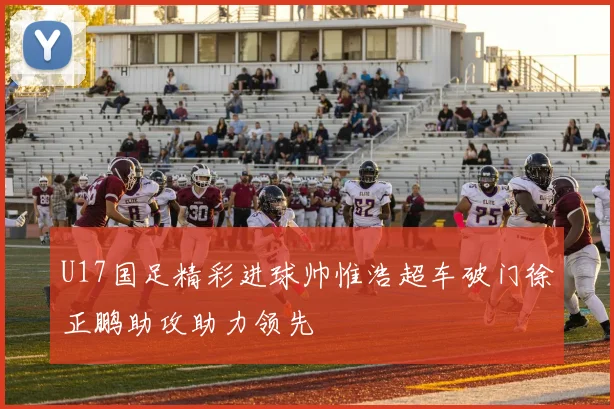 U17国足精彩进球帅惟浩超车破门徐正鹏助攻助力领先