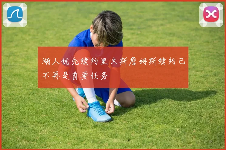 湖人优先续约里夫斯詹姆斯续约已不再是首要任务