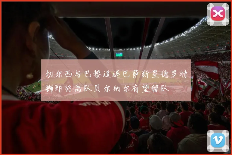 切尔西与巴黎追逐巴萨新星德罗特狮即将离队贝尔纳尔有望留队