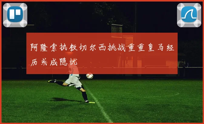 阿隆索执教切尔西挑战重重皇马经历或成隐忧