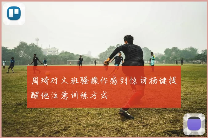 周琦对文班骚操作感到惊讶杨健提醒他注意训练方式