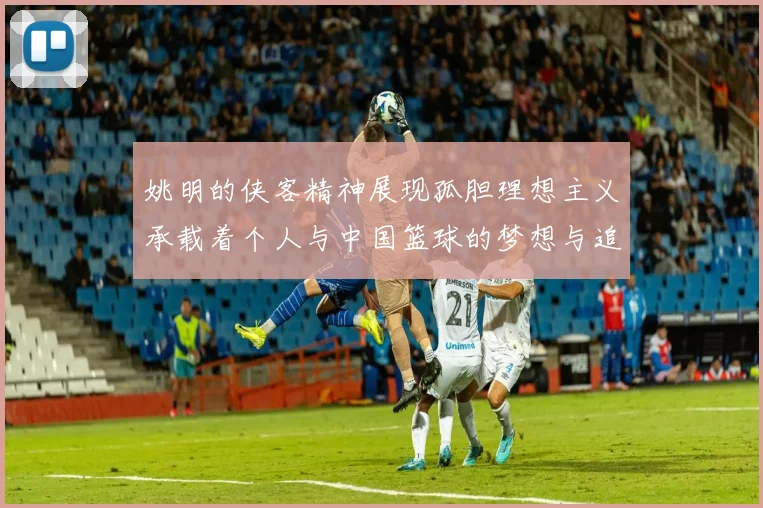 姚明的侠客精神展现孤胆理想主义承载着个人与中国篮球的梦想与追求