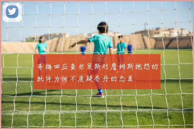 夸梅回应查尔莫斯对詹姆斯抱怨的批评为何不质疑乔丹的态度