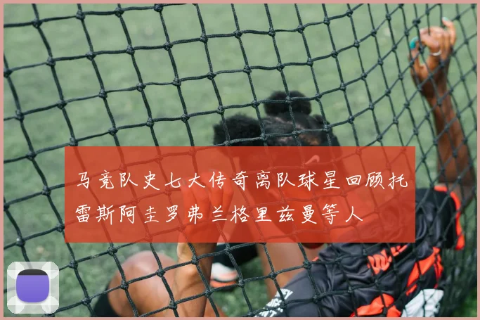 马竞队史七大传奇离队球星回顾托雷斯阿圭罗弗兰格里兹曼等人