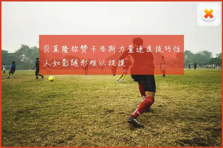 贝莱隆称赞卡洛斯力量速度技巧惊人如影随形难以捉摸