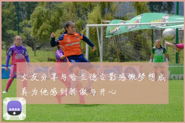 女友分享与哈兰德合影感慨梦想成真为他感到骄傲与开心