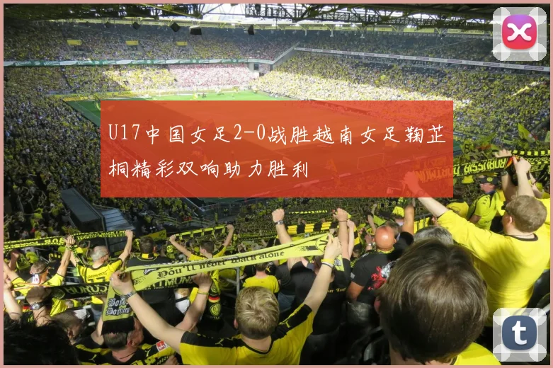 U17中国女足2-0战胜越南女足鞠芷桐精彩双响助力胜利