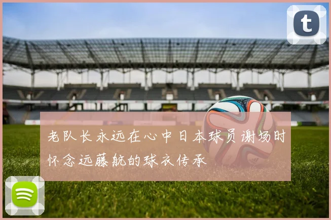 老队长永远在心中日本球员谢场时怀念远藤航的球衣传承