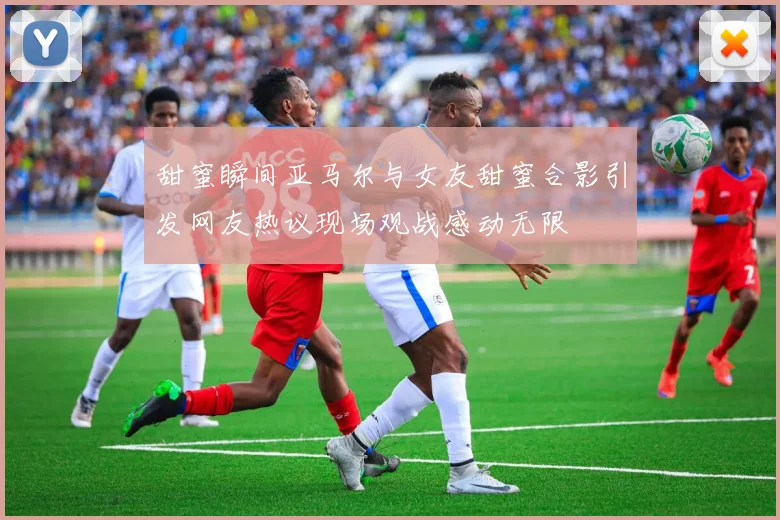 甜蜜瞬间亚马尔与女友甜蜜合影引发网友热议现场观战感动无限