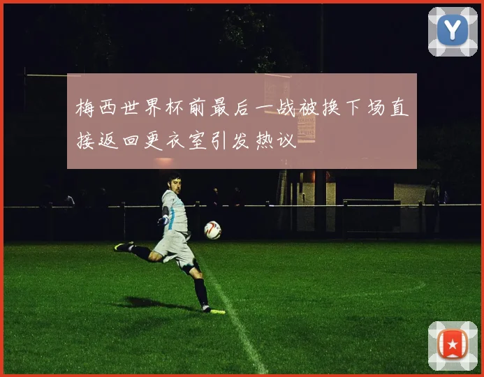 梅西世界杯前最后一战被换下场直接返回更衣室引发热议