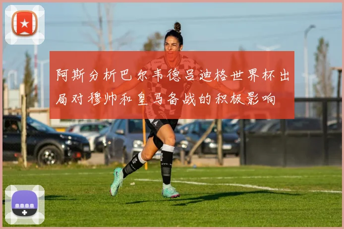 阿斯分析巴尔韦德吕迪格世界杯出局对穆帅和皇马备战的积极影响