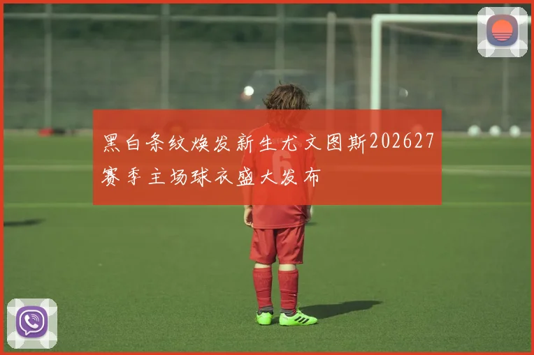 黑白条纹焕发新生尤文图斯202627赛季主场球衣盛大发布