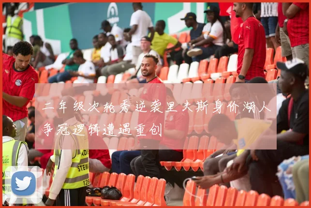 二年级次轮秀逆袭里夫斯身价湖人争冠逻辑遭遇重创
