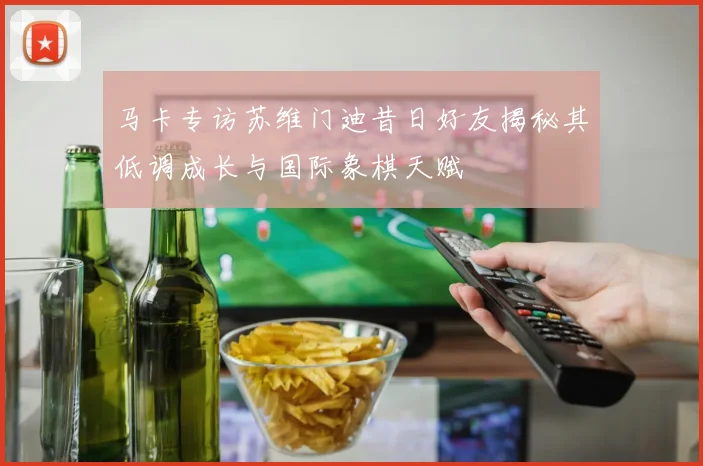 马卡专访苏维门迪昔日好友揭秘其低调成长与国际象棋天赋