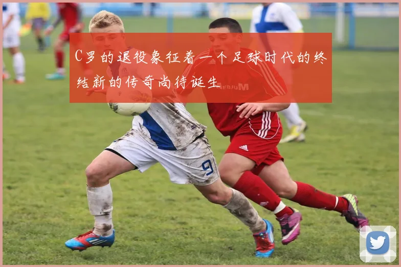 C罗的退役象征着一个足球时代的终结新的传奇尚待诞生