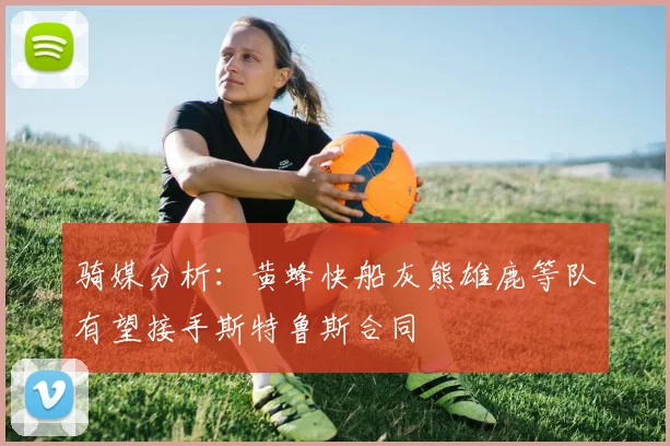 骑媒分析：黄蜂快船灰熊雄鹿等队有望接手斯特鲁斯合同