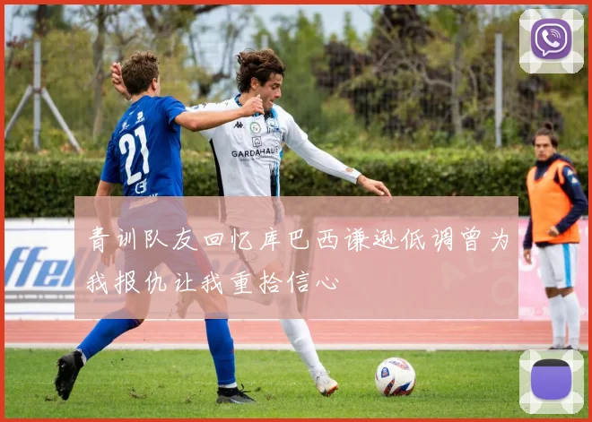 青训队友回忆库巴西谦逊低调曾为我报仇让我重拾信心
