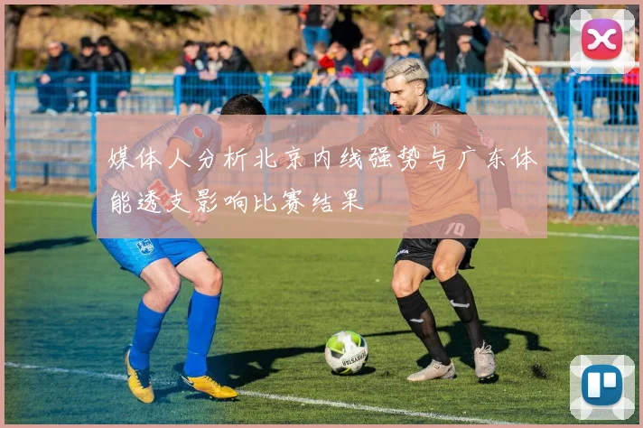 媒体人分析北京内线强势与广东体能透支影响比赛结果