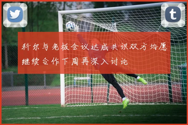 科尔与老板会议达成共识双方均愿继续合作下周再深入讨论