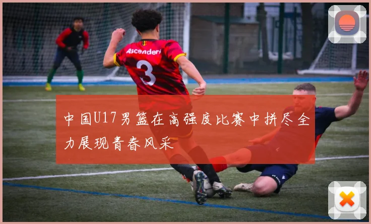 中国U17男篮在高强度比赛中拼尽全力展现青春风采