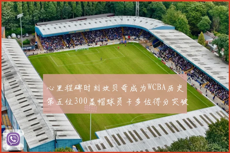 心里程碑时刻坎贝奇成为WCBA历史第五位300盖帽球员卡多佐得分突破1000大关
