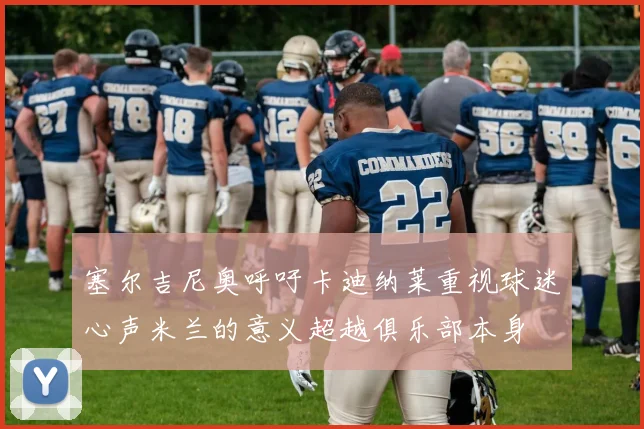 塞尔吉尼奥呼吁卡迪纳莱重视球迷心声米兰的意义超越俱乐部本身